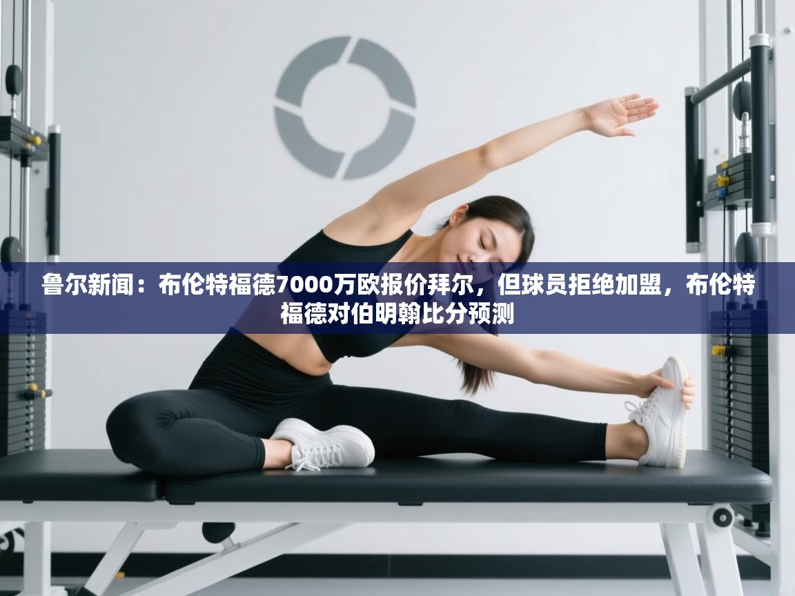 乐动体育官网入口-鲁尔新闻：布伦特福德7000万欧报价拜尔，但球员拒绝加盟，布伦特福德对伯明翰比分预测  第2张