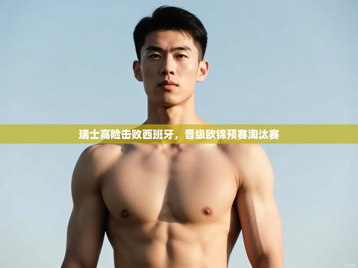 乐动体育官方网站-瑞士高险击败西班牙，晋级欧锦预赛淘汰赛  第4张