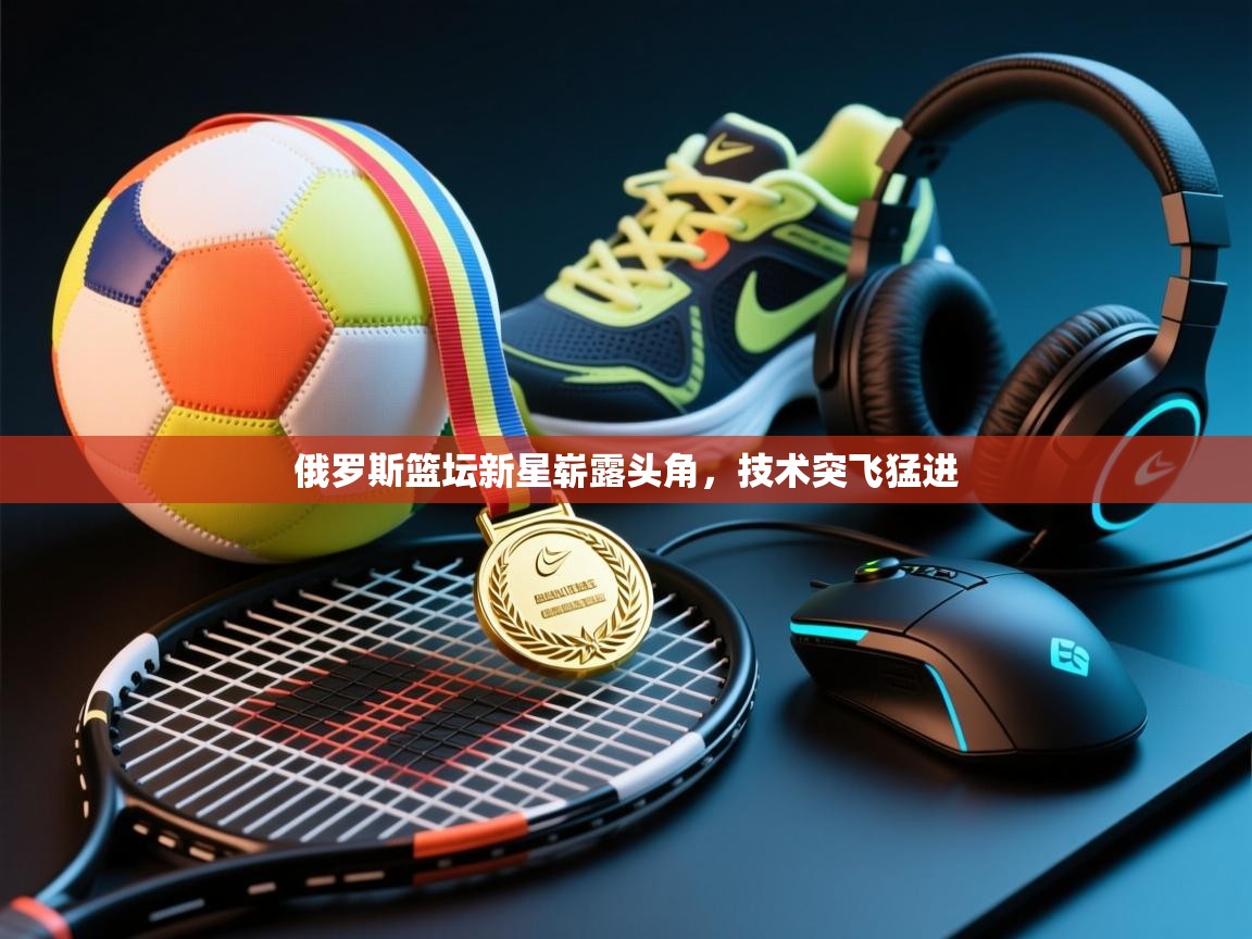 乐动在线官网-俄罗斯篮坛新星崭露头角，技术突飞猛进  第3张